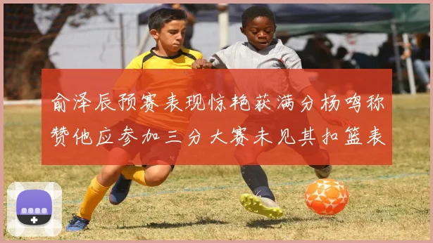 俞泽辰预赛表现惊艳获满分杨鸣称赞他应参加三分大赛未见其扣篮表现