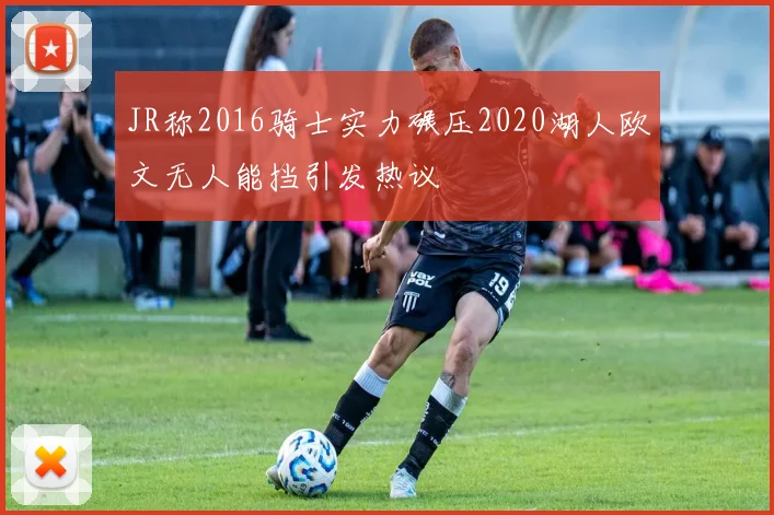 JR称2016骑士实力碾压2020湖人欧文无人能挡引发热议
