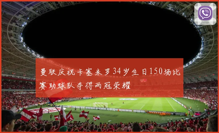 曼联庆祝卡塞米罗34岁生日150场比赛助球队夺得两冠荣耀