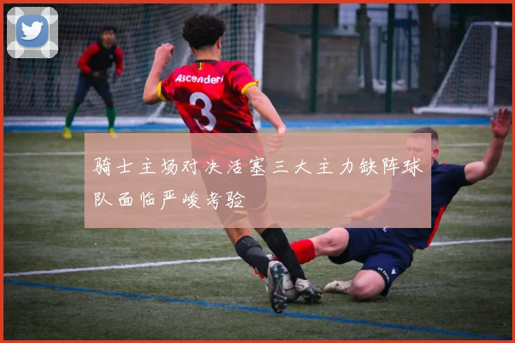 骑士主场对决活塞三大主力缺阵球队面临严峻考验