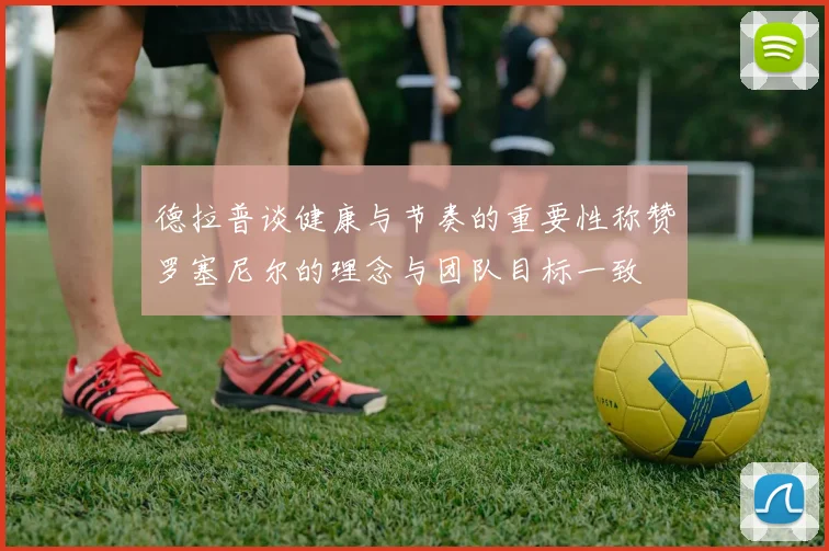 德拉普谈健康与节奏的重要性称赞罗塞尼尔的理念与团队目标一致