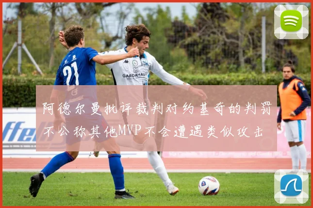 阿德尔曼批评裁判对约基奇的判罚不公称其他MVP不会遭遇类似攻击