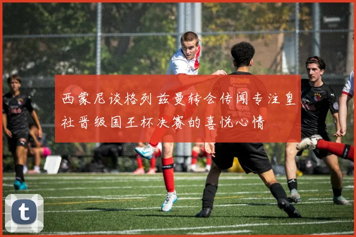 西蒙尼谈格列兹曼转会传闻专注皇社晋级国王杯决赛的喜悦心情