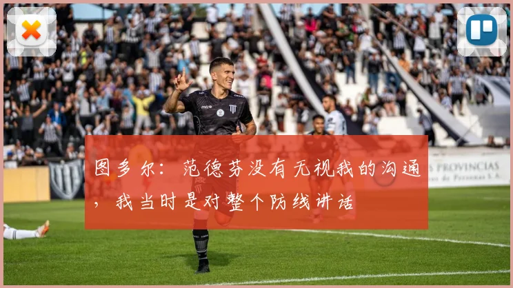 图多尔：范德芬没有无视我的沟通，我当时是对整个防线讲话
