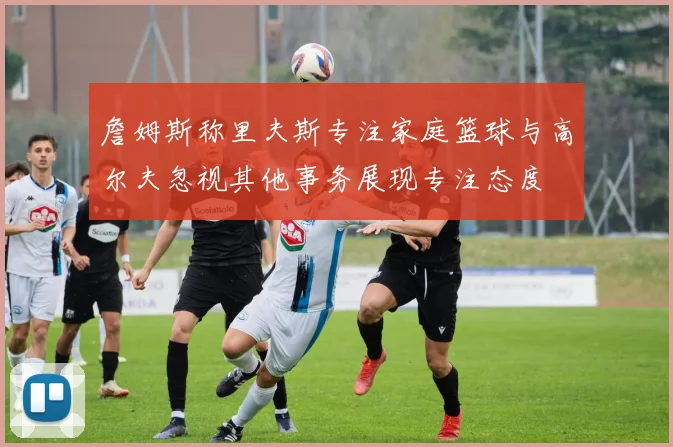 詹姆斯称里夫斯专注家庭篮球与高尔夫忽视其他事务展现专注态度