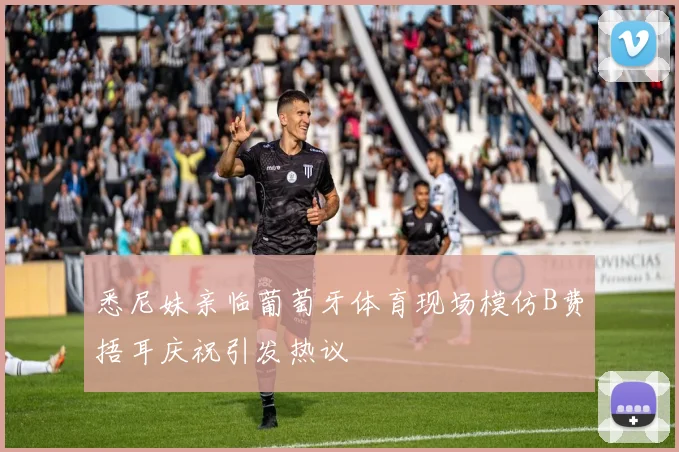 悉尼妹亲临葡萄牙体育现场模仿B费捂耳庆祝引发热议