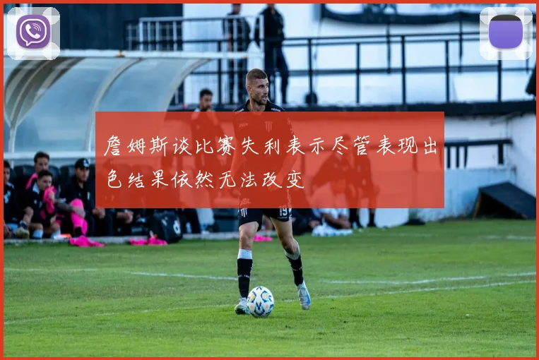 詹姆斯谈比赛失利表示尽管表现出色结果依然无法改变