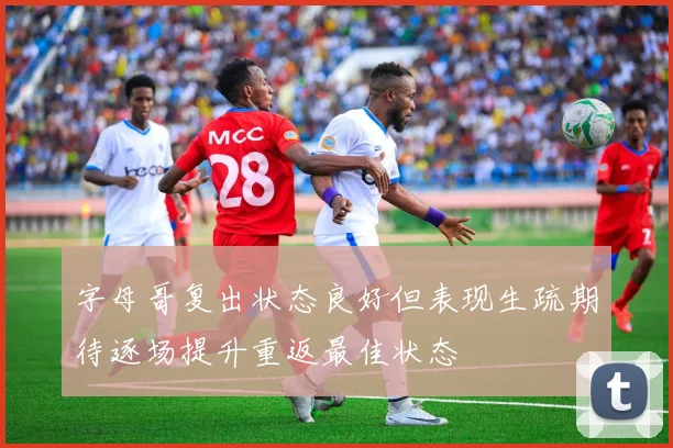 字母哥复出状态良好但表现生疏期待逐场提升重返最佳状态