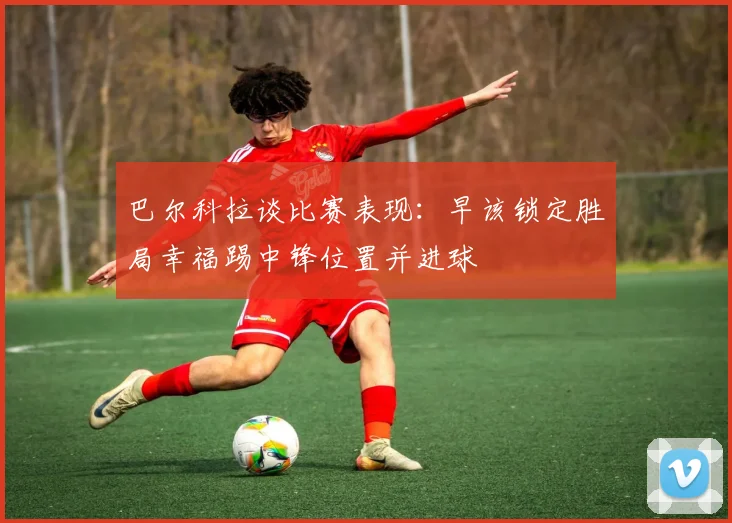巴尔科拉谈比赛表现：早该锁定胜局幸福踢中锋位置并进球