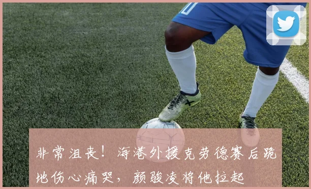非常沮丧！海港外援克劳德赛后跪地伤心痛哭，颜骏凌将他拉起
