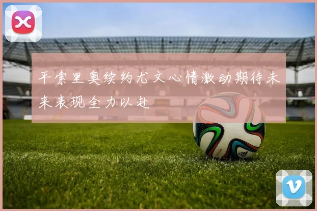 平索里奥续约尤文心情激动期待未来表现全力以赴