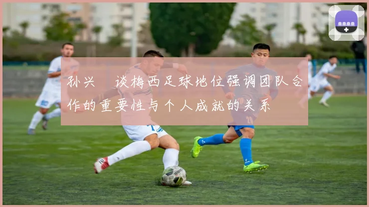 孙兴慜谈梅西足球地位强调团队合作的重要性与个人成就的关系