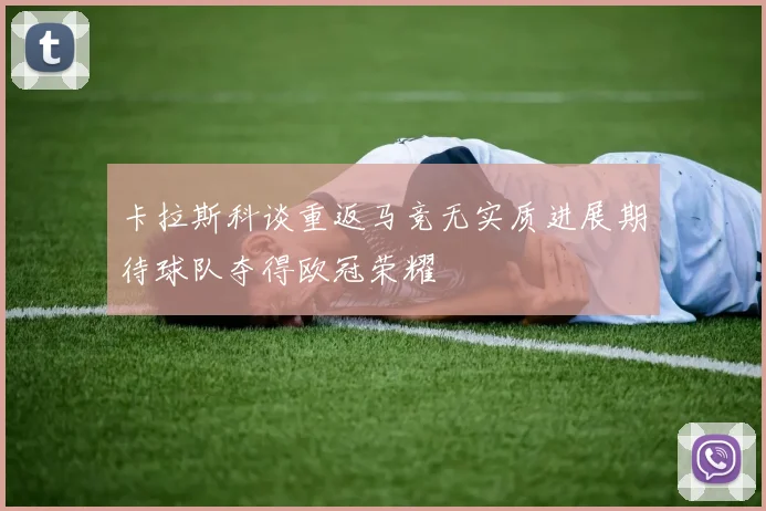 卡拉斯科谈重返马竞无实质进展期待球队夺得欧冠荣耀