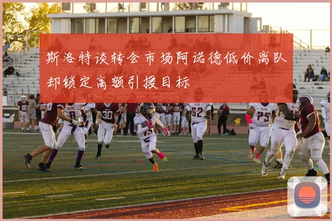 斯洛特谈转会市场阿诺德低价离队却锁定高额引援目标