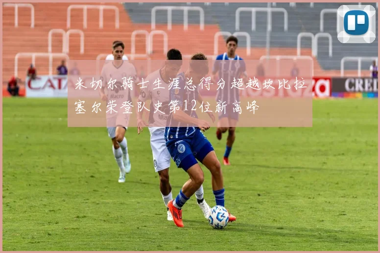 米切尔骑士生涯总得分超越坎比拉塞尔荣登队史第12位新高峰