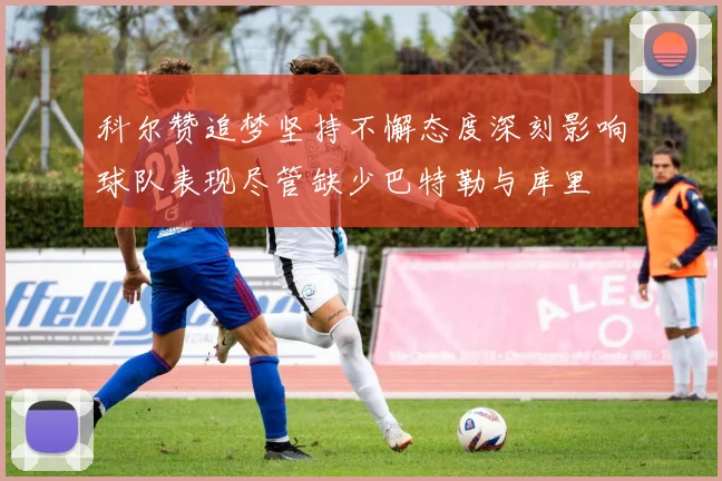 科尔赞追梦坚持不懈态度深刻影响球队表现尽管缺少巴特勒与库里