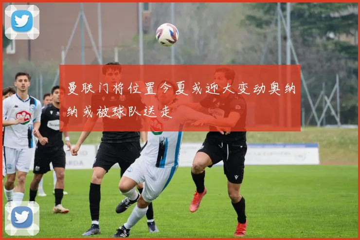 曼联门将位置今夏或迎大变动奥纳纳或被球队送走